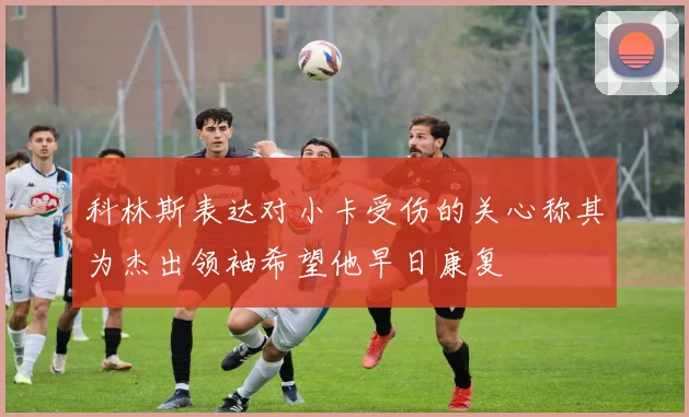 科林斯表达对小卡受伤的关心称其为杰出领袖希望他早日康复