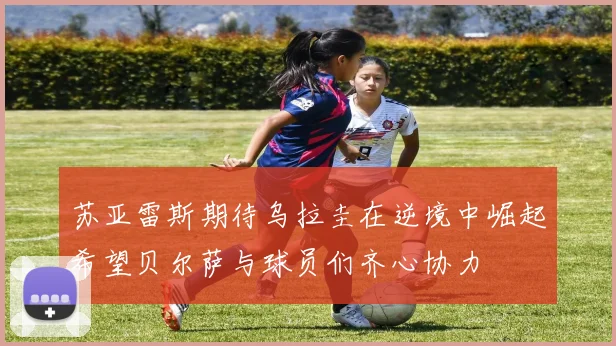 苏亚雷斯期待乌拉圭在逆境中崛起希望贝尔萨与球员们齐心协力