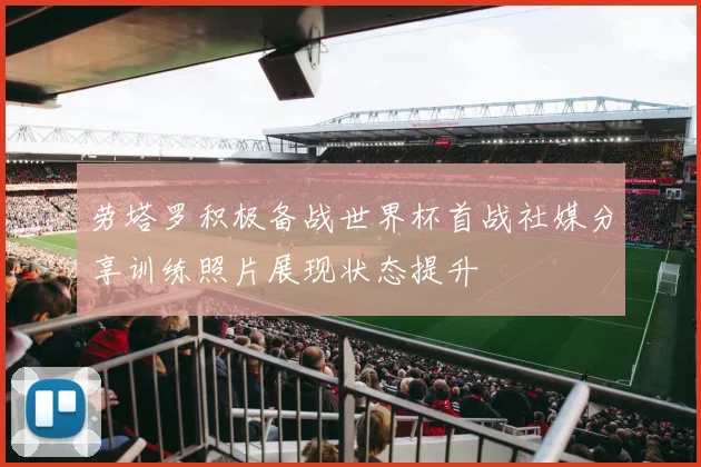 劳塔罗积极备战世界杯首战社媒分享训练照片展现状态提升