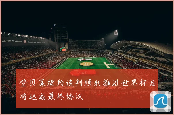 登贝莱续约谈判顺利推进世界杯后将达成最终协议