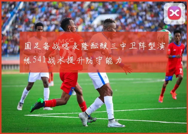 国足备战喀麦隆酝酿三中卫阵型演练541战术提升防守能力