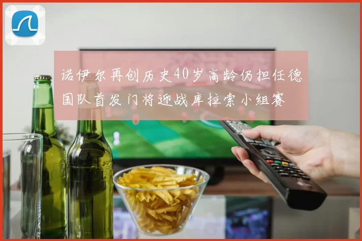 诺伊尔再创历史40岁高龄仍担任德国队首发门将迎战库拉索小组赛