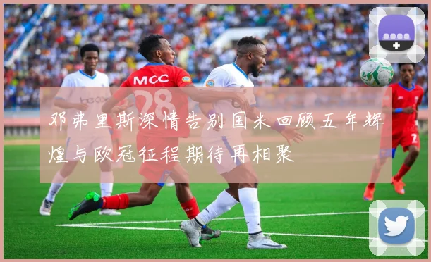 邓弗里斯深情告别国米回顾五年辉煌与欧冠征程期待再相聚