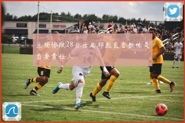 主场惨败28分出局邱彪直言教练是首要责任人
