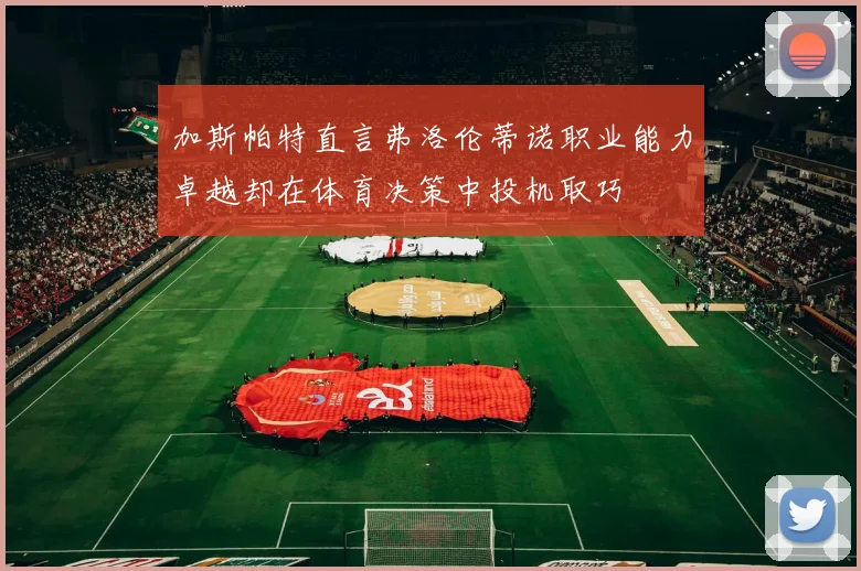 加斯帕特直言弗洛伦蒂诺职业能力卓越却在体育决策中投机取巧