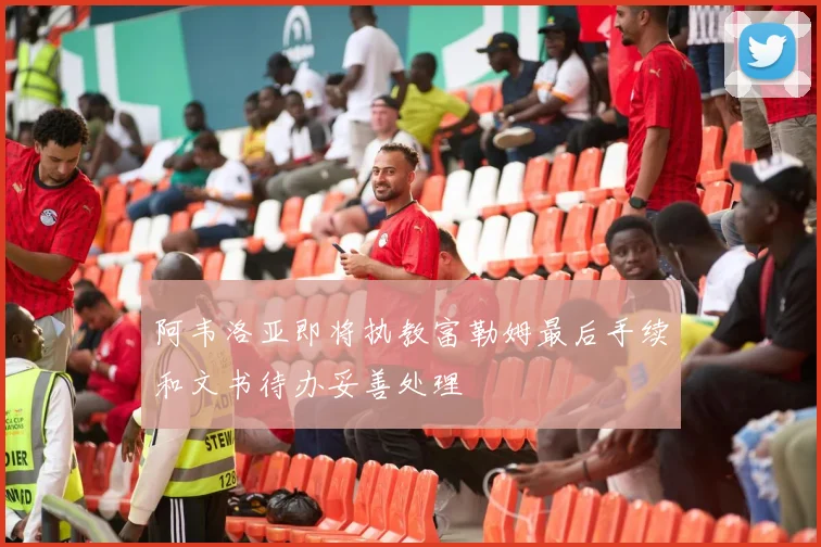 阿韦洛亚即将执教富勒姆最后手续和文书待办妥善处理