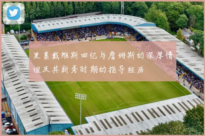 里基戴维斯回忆与詹姆斯的深厚情谊及其新秀时期的指导经历