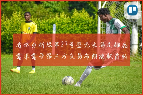 名记分析绿军27号签无法满足雄鹿需求需寻第三方交易布朗换取首轮签