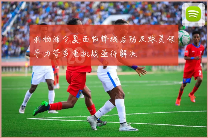 利物浦今夏面临锋线后防及球员领导力等多重挑战亟待解决