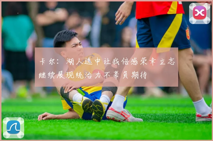 卡尔：湖人选中让我倍感荣幸立志继续展现统治力不辜负期待
