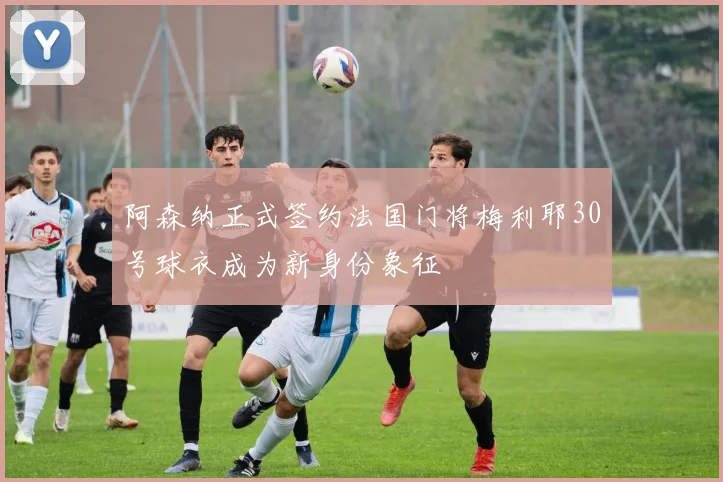 阿森纳正式签约法国门将梅利耶30号球衣成为新身份象征