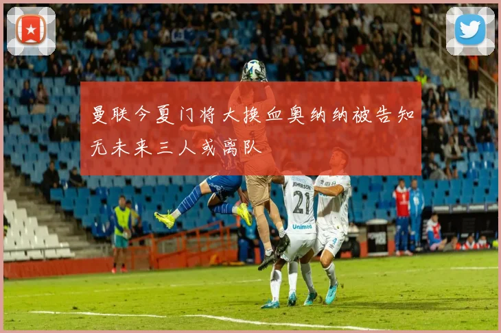 曼联今夏门将大换血奥纳纳被告知无未来三人或离队