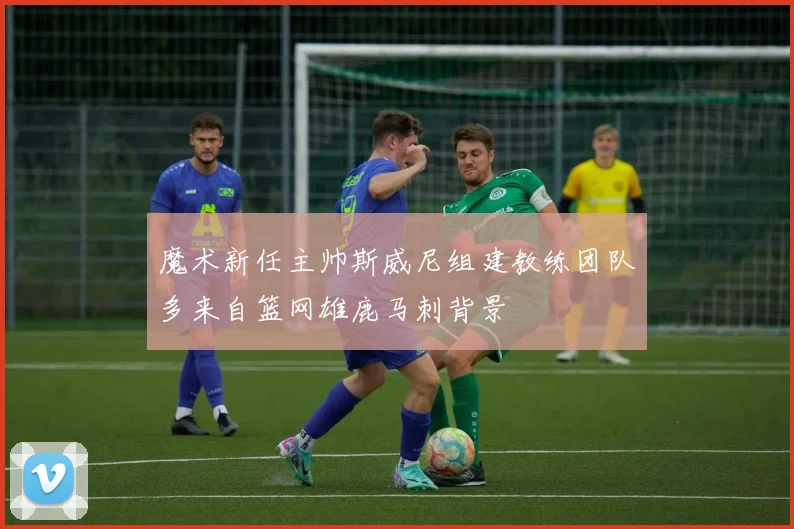 魔术新任主帅斯威尼组建教练团队多来自篮网雄鹿马刺背景