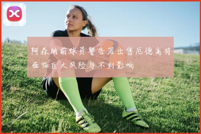 阿森纳前球员警告若出售厄德高将面临巨大风险与不利影响