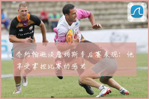 乔约翰逊谈詹姆斯季后赛表现：他享受掌控比赛的感觉