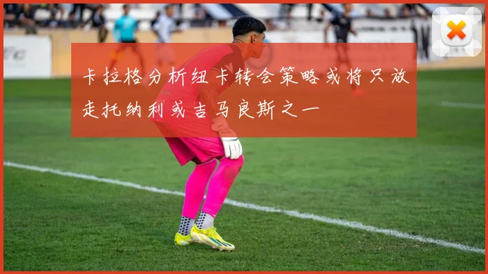 卡拉格分析纽卡转会策略或将只放走托纳利或吉马良斯之一
