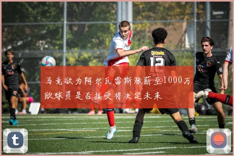 马竞欲为阿尔瓦雷斯涨薪至1000万欧球员是否接受将决定未来