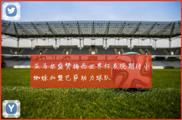 亚马尔盛赞梅西世界杯表现期待小蜘蛛加盟巴萨助力球队