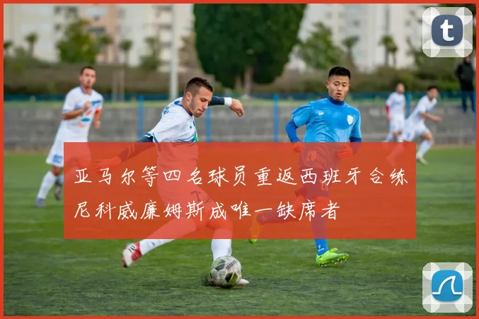 亚马尔等四名球员重返西班牙合练尼科威廉姆斯成唯一缺席者