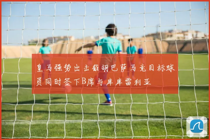 皇马强势出击截胡巴萨马竞目标球员同时签下B席与库库雷利亚