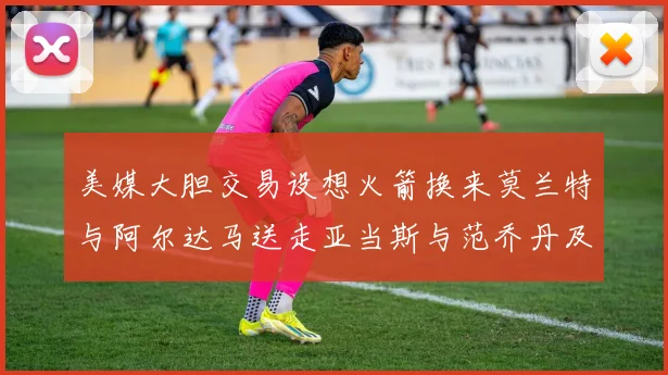 美媒大胆交易设想火箭换来莫兰特与阿尔达马送走亚当斯与范乔丹及两个选秀权