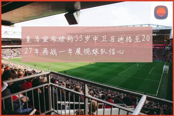 皇马宣布续约33岁中卫吕迪格至2027年再战一年展现球队信心