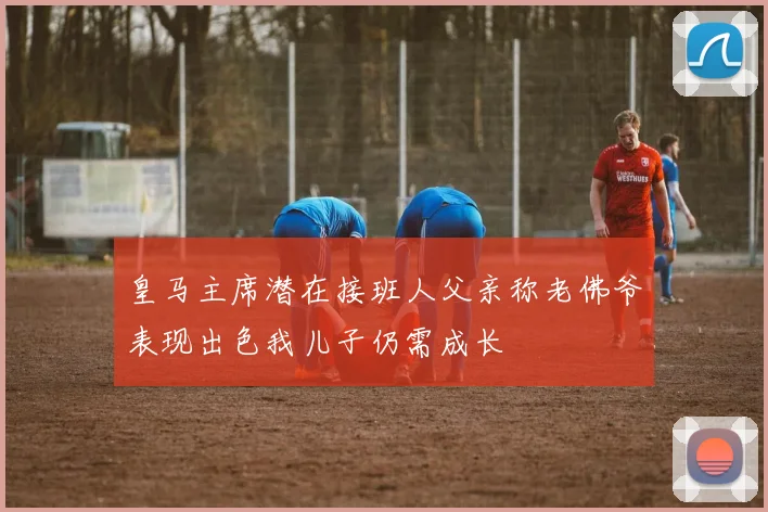 皇马主席潜在接班人父亲称老佛爷表现出色我儿子仍需成长
