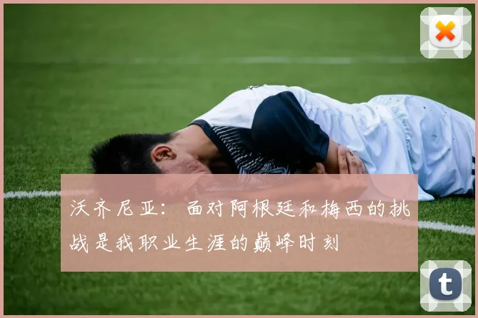 沃齐尼亚：面对阿根廷和梅西的挑战是我职业生涯的巅峰时刻