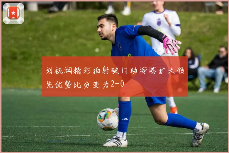 刘祝润精彩抽射破门助海港扩大领先优势比分变为2-0